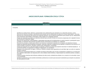 SUBSECRETARÍA DE PLANEACIÓN, EVALUACIÓN Y COORDINACIÓN — SUBSECRETARÍA DE EDUCACIÓN BÁSICA — COORDINACIÓN NACIONAL DEL SERVICIO PROFESIONAL DOCENTE
22
ANEXO DISCIPLINAR: FORMACIÓN CÍVICA Y ÉTICA
El docente:
DIMENSIÓN 1
SECUNDARIA
Identifica los cambios físicos, afectivos y psicosociales de los adolescentes para orientarlos en su desarrollo personal y social.
Reconoce los derechos sexuales y reproductivos para propiciar que los adolescentes los ejerzan de manera responsable e informada.
Reconoce las consecuencias del consumo de sustancias adictivas y de los trastornos alimentarios para propiciar que los adolescentes
tomen decisiones responsables e informadas y eviten riesgos en su integridad personal
Analiza las situaciones que dañan las relaciones afectivas para promover formas de convivencia respetuosas de la dignidad humana
que favorezcan el desarrollo integral.
Reconoce las aspiraciones, potencialidades y capacidades personales de los adolescentes en cuanto al estudio, la participación social,
el trabajo y la recreación para promover que éstos asuman compromisos con respecto a su realización
Reconoce los principios y valores para orientar a sus alumnos a conducirse de acuerdo con el respecto a los derechos humanos.
Analiza las situaciones discriminatorias de exclusión, restricción, distinción o preferencia que degradan la dignidad de las personas por
motivos sociales, económicos, culturales y políticos para cuestionarlas y rechazarlas.
Analiza las situaciones de la vida diaria donde se presenten conflictos de valores para proponer soluciones no violentas basadas en la
convivencia pacífica, la cooperación, el diálogo, la negociación y la conciliación.
Participa en la construcción de reglas y normas en distintos contextos para argumentar por qué éstas rigen sus actos en espacios
privados y públicos.
Identifica las características básicas de un Estado de derecho democrático para vincular la participación ciudadana en la construcción
de un gobierno democrático con situaciones de la vida cotidiana donde hombres y mujeres ejercen sus derechos políticos, sociales y
culturales.
Propone acciones colectivas para enfrentar problemas de orden social y ambiental que afecten en su conjunto a la comunidad, al país
o a la humanidad.
Identifica los elementos que dan sentido de identidad y pertenencia a la nación para reconocer los elementos que comparte con personas
de otras partes del mundo.
 