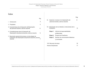 SUBSECRETARÍA DE PLANEACIÓN, EVALUACIÓN Y COORDINACIÓN — SUBSECRETARÍA DE EDUCACIÓN BÁSICA — COORDINACIÓN NACIONAL DEL SERVICIO PROFESIONAL DOCENTE
Índice
Pág.
Pág.
VI. Aspectos a evaluar en el desempeño del 8
I. Introducción 5
II. Propósitos 5
III. Características de la Evaluación del Desempeño
del personal docente y técnico docente 6
IV. Consideraciones para la Evaluación del
Desempeño del personal docente y técnico docente 6
V. Descripción general del proceso y de las etapas de
Evaluación del Desempeño del personal docente y técnico
docente 7
personal docente y técnico docente
VII. Descripción de los métodos e instrumentos de la
Evaluación 12
Etapa 1. Informe de responsabilidades
profesionales
Etapa 2. Proyecto de Enseñanza
Etapa 3. Examen de conocimientos didácticos
y curriculares
VIII. Recursos de apoyo 16
Anexos disciplinares 17
 