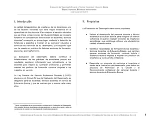 SUBSECRETARÍA DE PLANEACIÓN, EVALUACIÓN Y COORDINACIÓN — SUBSECRETARÍA DE EDUCACIÓN BÁSICA — COORDINACIÓN NACIONAL DEL SERVICIO PROFESIONAL DOCENTE
I. Introducción
La calidad de las prácticas de enseñanza de los docentes es uno
de los factores escolares que tiene mayor incidencia en el
aprendizaje de los alumnos. Para mejorar el servicio educativo
que se ofrece en las escuelas de Educación Básica es necesario
fortalecer las competencias didácticas de los docentes y técnicos
docentes1
en servicio, en primer lugar, mediante la detección de
fortalezas y aspectos a mejorar en su quehacer educativo a
través de la Evaluación de su Desempeño, y en segundo lugar
con la puesta en práctica de distintas acciones de formación,
asesoría y acompañamiento.
La Evaluación del Desempeño deberá contribuir al
fortalecimiento de las prácticas de enseñanza porque sus
resultados aportarán información que retroalimente a los
docentes para mejorar su quehacer profesional, y permitirán
orientar las políticas de formación continua dirigidas a los
maestros en servicio.
La Ley General del Servicio Profesional Docente (LGSPD)
plantea en el Artículo 52 que la Evaluación del Desempeño es
obligatoria para los docentes y técnicos docentes en servicio de
Educación Básica, y que se realizará por lo menos cada cuatro
años.
1
Serán susceptibles de ser convocados a participar en la Evaluación del Desempeño,
sólo aquellos técnicos docentes que tengan asignado un grupo a su cargo y estén en
condiciones de cumplir con las etapas del modelo de evaluación.
II. Propósitos
La Evaluación del Desempeño tiene como propósitos:
• Valorar el desempeño del personal docente y técnico
docente de Educación Básica, para asegurar un nivel de
suficiencia en quienes realizan funciones de enseñanza
aprendizaje y que contribuya a ofrecer una educación de
calidad a los educandos.
• Identificar necesidades de formación de los docentes y
técnicos docentes de Educación Básica, que permitan
generar acciones de formación continua, tutoría y
asistencia técnica dirigidas a mejorar sus prácticas de
enseñanza y su desarrollo profesional.
• Desarrollar un programa de estímulos e incentivos a
través de la Evaluación del Desempeño, para definir los
procesos de Promoción en la función y el
Reconocimiento profesional del personal docente y
técnico docente de Educación Básica.
 