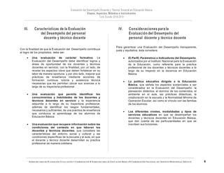SUBSECRETARÍA DE PLANEACIÓN, EVALUACIÓN Y COORDINACIÓN — SUBSECRETARÍA DE EDUCACIÓN BÁSICA — COORDINACIÓN NACIONAL DEL SERVICIO PROFESIONAL DOCENTE
III. Características de la Evaluación
del Desempeño del personal
docente y técnico docente
Con la finalidad de que la Evaluación del Desempeño contribuya
al logro de los propósitos, debe ser:
• Una evaluación de carácter formativo. La
Evaluación del Desempeño debe identificar logros y
áreas de oportunidad de los docentes y técnicos
docentes en servicio, con la finalidad, por un lado, de
revelar los aspectos clave que deben fortalecer en su
labor de manera oportuna, y por otro lado, mejorar sus
prácticas de enseñanza mediante acciones de
formación continua, tutoría y asistencia técnica
necesarias que les permitan ubicar sus avances a lo
largo de su trayectoria profesional.
• Una evaluación que permita identificar los
conocimientos y habilidades de los docentes y
técnicos docentes en servicio y la experiencia
adquirida a lo largo de su trayectoria profesional,
además de identificar los rasgos fundamentales,
necesarios y suficientes, de una práctica de enseñanza
que conduzca al aprendizaje de los alumnos de
Educación Básica.
• Una evaluación que recupere información sobre las
condiciones del contexto en que laboran los
docentes y técnicos docentes, que considere las
características del entorno social y cultural y las
condiciones específicas de la escuela y el aula, en que
el docente y técnico docente desarrollan su práctica
profesional de manera cotidiana.
IV. Consideraciones para la
Evaluación del Desempeño del
personal docente y técnico docente
Para garantizar una Evaluación del Desempeño transparente,
justa y equitativa, ésta considera:
• El Perfil, Parámetros e Indicadores del Desempeño,
autorizados por el Instituto Nacional para la Evaluación
de la Educación, como referente para la práctica
profesional de los docentes y técnicos docentes a lo
largo de su trayecto en la docencia en Educación
Básica.
• La política educativa dirigida a la Educación
Básica, que señala los aspectos sustanciales a ser
considerados en la Evaluación del Desempeño: la
planeación didáctica, el dominio de los contenidos, el
ambiente en el aula, las prácticas didácticas, la
colaboración en la escuela y la Normalidad Mínima de
Operación Escolar, así como el vínculo con las familias
de los alumnos.
• Los diferentes niveles, modalidades y tipos de
servicios educativos en que se desempeñan los
docentes y técnicos docentes en Educación Básica,
que dan cuenta de las particularidades en que se
inscriben sus funciones.
 
