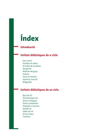 Índex
Introducció

Unitats didàctiques de 1r cicle
 Com som?
 Escoltar els altres
 El millor de nosaltres
 Ets genial
 Normes del grup
 Gràcies
 Viure en família
 Sexisme, encara?
 M’agrades


Unitats didàctiques de 2n cicle
 Qui sóc jo?
 Vull disculpar-me
 Amics i amigues
 Parlar i entendre’s
 Prejudicis i racisme
 Decidir-se
 Saber dir no
 El meu futur
 T’estimo
 