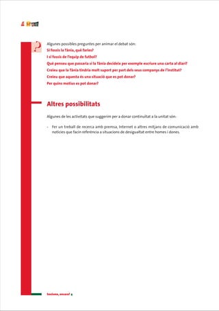 Algunes possibles preguntes per animar el debat són:
Si fossis la Tània, què faries?
I si fossis de l’equip de futbol?
Què penseu que passaria si la Tània decideix per exemple escriure una carta al diari?
Creieu que la Tània tindria molt suport per part dels seus companys de l’institut?
Creieu que aquesta és una situació que es pot donar?
Per quins motius es pot donar?




Altres possibilitats
Algunes de les activitats que suggerim per a donar continuïtat a la unitat són:

-   Fer un treball de recerca amb premsa, Internet o altres mitjans de comunicació amb
    notícies que facin referència a situacions de desigualtat entre homes i dones.




Sexisme, encara? 4
 