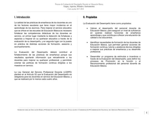 Proceso de Evaluación del Desempeño Docente en Educación Básica
Etapas, Aspectos, Métodos e Instrumentos
Ciclo escolar 2017-2018
5
SUBSECRETARÍA DE EDUCACIÓN BÁSICA  SUBSECRETARÍA DE PLANEACIÓN, EVALUACIÓN Y COORDINACIÓN  COORDINACIÓN NACIONAL DEL SERVICIO PROFESIONAL DOCENTE
I. Introducción
La calidad de las prácticas de enseñanza de los docentes es uno
de los factores escolares que tiene mayor incidencia en el
aprendizaje de los alumnos. Para mejorar el servicio educativo
que se ofrece en las escuelas de Educación Básica es necesario
fortalecer las competencias didácticas de los docentes en
servicio, en primer lugar mediante la detección de fortalezas y
aspectos a mejorar en su quehacer educativo a través de la
evaluación de su desempeño, y en segundo lugar con la puesta
en práctica de distintas acciones de formación, asesoría y
acompañamiento.
La Evaluación del Desempeño deberá contribuir al
fortalecimiento de las prácticas de enseñanza porque sus
resultados aportarán información que retroalimente a los
docentes para mejorar su quehacer profesional, y permitirán
orientar las políticas de formación continua dirigidas a los
maestros en servicio.
La Ley General del Servicio Profesional Docente (LGSPD)
plantea en el Artículo 52 que la Evaluación del Desempeño es
obligatoria para los docentes en servicio de Educación Básica, y
que se realizará por lo menos cada cuatro años.
II. Propósitos
La Evaluación del Desempeño tiene como propósitos:
 Valorar el desempeño del personal docente de
Educación Básica, para asegurar un nivel de suficiencia
en quienes realizan funciones de enseñanza
aprendizaje y que contribuya a ofrecer una educación de
calidad a los educandos.
 Identificar necesidades de formación de los docentes de
Educación Básica, que permitan generar acciones de
formación continua, tutoría y asistencia técnica dirigidas
a mejorar sus prácticas de enseñanza y su desarrollo
profesional.
 Desarrollar un programa de estímulos e incentivos a
través de la Evaluación del Desempeño, para definir los
procesos de Promoción en la función y el
Reconocimiento profesional del personal docente de
Educación Básica.
 