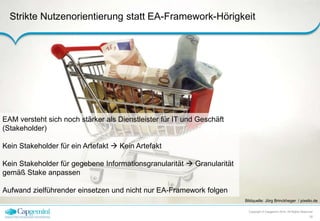 Strikte Nutzenorientierung statt EA-Framework-Hörigkeit 
Bildquelle: Jörg Brinckheger / pixelio.de 
Copyright © Capgemini 2014. All Rights Reserved 
10 
EAM versteht sich noch stärker als Dienstleister für IT und Geschäft 
(Stakeholder) 
Kein Stakeholder für ein Artefakt  Kein Artefakt 
Kein Stakeholder für gegebene Informationsgranularität  Granularität 
gemäß Stake anpassen 
Aufwand zielführender einsetzen und nicht nur EA-Framework folgen 
 