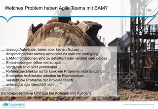 Welches Problem haben Agile Teams mit EAM? 
Bildquelle: Marius Förster / 
pixelio.de 
Copyright © Capgemini 2014. All Rights Reserved 
4 
„... erzeugt Aufwände, bietet aber keinen Nutzen ... 
... Ansprechpartner stehen nicht oder zu spät zur Verfügung ... 
... EAM-Informationen sind zu detailliert oder veraltet oder beides ... 
... Entscheidungen fallen viel zu spät ... 
... Vorgaben sind nicht praktikabel ... 
... Referenzarchitektur ist für konkrete Probleme nicht brauchbar ... 
... Enterprise Architekten arbeiten im Elfenbeinturm ... 
... versteht die Probleme der Projekte falsch ... 
... unterstützt das Geschäft nicht ... “ 
[nichtrepräsentative Umfrage bei Kollegen und Kunden] 
 