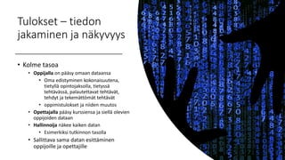 Tulokset – tiedon
jakaminen ja näkyvyys
• Kolme tasoa
• Oppijalla on pääsy omaan dataansa
• Oma edistyminen kokonaisuutena,
tietyllä opintojaksolla, tietyssä
tehtävässä, palautettavat tehtävät,
tehdyt ja tekemättömät tehtävät
• oppimistulokset ja niiden muutos
• Opettajalla pääsy kurssiensa ja siellä olevien
oppijoiden dataan
• Hallinnoija näkee kaiken datan
• Esimerkiksi tutkinnon tasolla
• Sallittava sama datan esittäminen
oppijoille ja opettajille
 