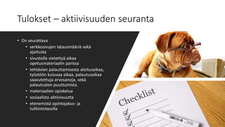 Tulokset – aktiivisuuden seuranta
• On seurattava
• verkkosivujen latausmääriä sekä
ajoitusta
• sivustolla vietettyä aikaa
opetusmateriaalin parissa
• tehtävien palauttamisesta aloitusaikaa,
työstöön kuluvaa aikaa, palautusaikaa
saavutettuja arvosanoja, sekä
palautusten puuttumista.
• materiaalien opiskelua
• sosiaalista aktiivisuutta
• etenemistä opintojakso- ja
tutkintotasolla
 