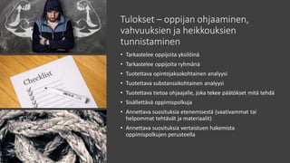 Tulokset – oppijan ohjaaminen,
vahvuuksien ja heikkouksien
tunnistaminen
• Tarkastelee oppijoita yksilöinä
• Tarkastelee oppijoita ryhmänä
• Tuotettava opintojaksokohtainen analyysi
• Tuotettava substanssikohtainen analyysi
• Tuotettava tietoa ohjaajalle, joka tekee päätökset mitä tehdä
• Sisällettävä oppimispolkuja
• Annettava suosituksia etenemisestä (vaativammat tai
helpommat tehtävät ja materiaalit)
• Annettava suosituksia vertaistuen hakemista
oppimispolkujen perusteella
 