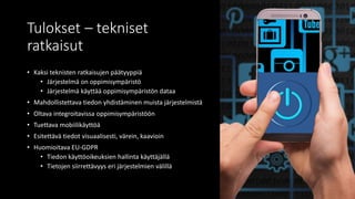 Tulokset – tekniset
ratkaisut
• Kaksi teknisten ratkaisujen päätyyppiä
• Järjestelmä on oppimisympäristö
• Järjestelmä käyttää oppimisympäristön dataa
• Mahdollistettava tiedon yhdistäminen muista järjestelmistä
• Oltava integroitavissa oppimisympäristöön
• Tuettava mobiilikäyttöä
• Esitettävä tiedot visuaalisesti, värein, kaavioin
• Huomioitava EU-GDPR
• Tiedon käyttöoikeuksien hallinta käyttäjällä
• Tietojen siirrettävyys eri järjestelmien välillä
 