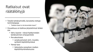 Ratkaisut ovat
räätälöityjä
• Tietylle kohderyhmälle, korostettu tiettyjä
toimintatapoja
• "Kaikkien kaveri ei ole kenenkään kaveri"
• Visuaalisuus on kaikissa järjestelmissä tärkeä
osa
• Värit, kaaviot - näissä hyödynnetään
kohderyhmien erityispiirteitä
• Peruskoulutaso
• sarjakuvamaiset värit, muodot,
symbolit käyttöliittymässä
• Ylempi taso
• Vaikutteita sosiaalisen median
käyttöliittymäratkaisuista
 
