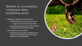 Tehtävät on suunniteltava
tuottamaan dataa
analytiikkaa varten
• Oppijoiden ongelmien havaitseminen
• Tehtäväpalautukset keskeisessä osassa
• Myös muita vaiheita hyödynnetty
• Muutokset palautusajoissa, saavutetuissa
arvosanoissa keskiarvoon nähden
• Huomioitava ajoitus ja sisällöt
• Esimerkiksi yksi koostava tehtävä kurssin
lopussa ei välttämättä tuota riittävästi
dataa kurssin alkupuolelta
 