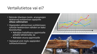 Vertailutietoa vai ei?
• Ryhmän tilanteen (esim. arvosanojen
keskiarvo) esittäminen oppijoille
oltava valinnainen
• Oppijoiden edistymisen esittämiseen
ryhmän keskiarvoon nähden on kaksi
koulukuntaa
• Nähdään haitallisena oppimiselle
pitkällä tähtäimellä, tai
• Nähdään etuna oppimiselle
• Vastaavat erot myös oppijoiden
suhtautumisessa!
 