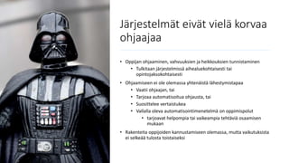 Järjestelmät eivät vielä korvaa
ohjaajaa
• Oppijan ohjaaminen, vahvuuksien ja heikkouksien tunnistaminen
• Tulkitaan järjestelmissä aihealuekohtaisesti tai
opintojaksokohtaisesti
• Ohjaamiseen ei ole olemassa yhtenäistä lähestymistapaa
• Vaatii ohjaajan, tai
• Tarjoaa automatisoitua ohjausta, tai
• Suosittelee vertaistukea
• Vallalla oleva automatisointimenetelmä on oppimispolut
• tarjoavat helpompia tai vaikeampia tehtäviä osaamisen
mukaan
• Rakenteita oppijoiden kannustamiseen olemassa, mutta vaikutuksista
ei selkeää tulosta toistaiseksi
 