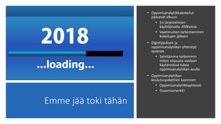 Emme jää toki tähän
• Oppimisanalytiikkakokeilut
pääsevät alkuun
• Eri järjestelmien
käyttöönotto AMKeissa
• Vaatimusten tarkentaminen
kokeilujen jälkeen
• Digiohjauksen ja
oppimisanalytiikan yhteistyö
syvenee
• Selvitämme tarkemmin
miten ohjausta voidaan
käytännössä tukea
oppimisanalytiikan avulla
• Oppimisanalytiikan
koulutuspakettien luominen
• Oppimisanalytiikkayhteisö
• Osaamismerkit!
 