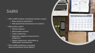 Sisältö
• Mihin eAMK-hankkeen tavoitteisiin kartoitus vastaa?
• Miten kartoitus toteutettiin?
• Mitä järjestelmiä kartoituksessa oli mukana?
• Mitä tuloksia saatiin?
• Tekniset ratkaisut
• Aktiivisuuden seuranta
• Tiedon esittäminen
• Oppimisen ongelmien havainnointi ja
esittäminen
• Oppijan ohjaaminen, vahvuuksien ja
heikkouksien tunnistaminen
• Mihin eAMK-hankkeessa suunnataan
oppimisanalytiikassa tämän jälkeen?
 