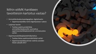 Mihin eAMK-hankkeen
tavoitteisiin kartoitus vastaa?
• Ammattikorkeakoulupedagogiikan digitalisaatio
• Oppimisanalytiikka toimii digiohjauksen tukena
• Laajempi tavoite
• Tuottaa vaatimusmäärittely
ammattikorkeakouluille suunnattua
oppimisanalytiikkajärjestelmän ominaisuuksia
varten
• Oppimisanalytiikkajärjestelmäkartoitus
• Tuottaa tietoa vaatimusmäärittelyä varten
• Oppimisanalytiikkaryhmän tulkinta asioiden
tilasta syksyllä 2017
 