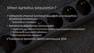 Miten kartoitus toteutettiin?
• Valitsemalla yhteensä kymmenen kaupallista ja ei-kaupallista
järjestelmää tarkasteluun
• Seitsemän eri toimittajaa
• Kartoitimme järjestelmien ominaisuudet
• Pyytämällä järjestelmien toimittajilta esittelyt kysymyspatteristoon pohjaten
• Tarkentavilla kysymyksillä jälkikäteen
• Ristiintaulukoimalla vastaukset
• Tuloksista on koostettiin raportti tammikuussa 2018
 