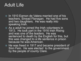 Adult Life
 In 1910 Eamon de Valera married one of his
teachers, Sinead Flanagan. He had five sons
and two daughters. He was really into
speaking Irish.
 As a adult he joined the Irish volunteers in
1913. He took part in the 1916 Irish Rising
and was one of the leaders. He was
sentenced to death by the English for this, but
this was changed to a life sentence in prison
because he was American.
 He was freed in 1917 and became president of
Sinn Fein. He was elected to the government
by the people of county Clare.
 
