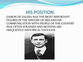 HIS POSITION
EAMON DE VALERA WAS THE MOST IMPORTANT
FIGURES IN THE HISTORY OF IRELAND.HIS
COMMUNICATION WITH PEOPLE OF THE COUNTRY
WAS OFTEN STRAINED AND MOTIVES ARE
FREQUENTLY HISTORICAL THOUGHS.

 