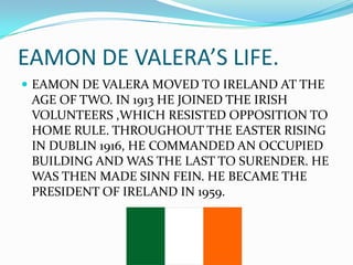 EAMON DE VALERA’S LIFE.
 EAMON DE VALERA MOVED TO IRELAND AT THE

AGE OF TWO. IN 1913 HE JOINED THE IRISH
VOLUNTEERS ,WHICH RESISTED OPPOSITION TO
HOME RULE. THROUGHOUT THE EASTER RISING
IN DUBLIN 1916, HE COMMANDED AN OCCUPIED
BUILDING AND WAS THE LAST TO SURENDER. HE
WAS THEN MADE SINN FEIN. HE BECAME THE
PRESIDENT OF IRELAND IN 1959.

 