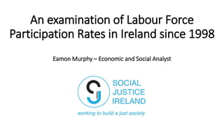 An examination of Labour Force
Participation Rates in Ireland since 1998
Eamon Murphy – Economic and Social Analyst
 