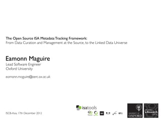 The Open Source ISA Metadata Tracking Framework:
From Data Curation and Management at the Source, to the Linked Data Universe



Eamonn Maguire
Lead Software Engineer
Oxford University

eamonn.maguire@oerc.ox.ac.uk




ISCB-Asia, 17th December 2012
 