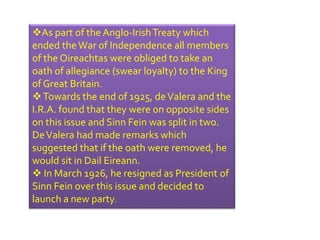 As part of the Anglo-Irish Treaty which 
ended the War of Independence all members 
of the Oireachtas were obliged to take an 
oath of allegiance (swear loyalty) to the King 
of Great Britain. 
Towards the end of 1925, de Valera and the 
I.R.A. found that they were on opposite sides 
on this issue and Sinn Fein was split in two. 
De Valera had made remarks which 
suggested that if the oath were removed, he 
would sit in Dail Eireann. 
 In March 1926, he resigned as President of 
Sinn Fein over this issue and decided to 
launch a new party. 
 