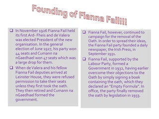  In November 1926 Fianna Fail held 
its first Ard- Fheis and de Valera 
was elected President of the new 
organisation. In the general 
election of June 1927, his party won 
44 seats and Cumann na 
nGaedhael won 47 seats which was 
a large drop for them. 
 When de Valera and his fellow 
Fianna Fail deputies arrived at 
Leinster House, they were refused 
permission to take their seats 
unless they first took the oath. 
They then retired and Cumann na 
nGaedhael formed the 
government. 
 Fianna Fail, however, continued to 
campaign for the removal of the 
Oath. In order to spread their ideas, 
the Fianna Fail party founded a daily 
newspaper, the Irish Press, in 
September 1931. 
 Fianna Fail, supported by the 
Labour Party, formed a 
Government in 1932, having earlier 
overcome their objections to the 
Oath by simply signing a book 
containing the oath, which they 
declared an “Empty Formula”. In 
office, the party finally removed 
the oath by legislation in 1933. 
 