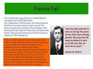 Fianna Fail 
•On 1 September 1939, Germany invaded Poland 
and began the Second World War. 
On 2 September in Dail Eireann, de Valera declared 
that the 26 counties would remain neutral. This 
policy was generally accepted. Many people, while 
disliking the Nazi regime in Germany, still distrusted 
Britain. The war years became commonly known in 
Ireland as “The Emergency”. 
When a sudden general election was called by de 
Valera in 1948, Fianna Fail gained only 68 seats out 
of 147 and the anti-Fianna Fail parties came 
together to form a coalition government. 
In June 1959, he was elected President of Ireland. He 
received many visitors including Presidents Charles 
de Gaulle and John Kennedy. He was re-elected 
President in 1966 at the age of 83. He received 
honorary degrees from universities in Ireland and 
abroad. After 14 years as president (the longest time 
allowed), he retired from office in June 1973. 
 