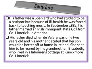 His father was a Spaniard who had studied to be 
a sculptor but because of ill-health he was forced 
back to teaching music. In September 1881, his 
father married an Irish immigrant Kate Coll from 
Co. Limerick, in America. 
 His father died when de Valera was only two 
years old and his mother decided that her son 
would be better off at home in Ireland. She sent 
him to be reared by his grandmother, Elizabeth, 
who lived in a labourer’s cottage at Knockmore 
Co. Limerick. 
 