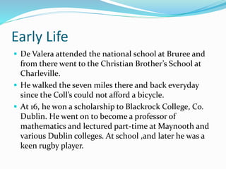 Early Life 
 De Valera attended the national school at Bruree and 
from there went to the Christian Brother’s School at 
Charleville. 
 He walked the seven miles there and back everyday 
since the Coll’s could not afford a bicycle. 
 At 16, he won a scholarship to Blackrock College, Co. 
Dublin. He went on to become a professor of 
mathematics and lectured part-time at Maynooth and 
various Dublin colleges. At school ,and later he was a 
keen rugby player. 
 