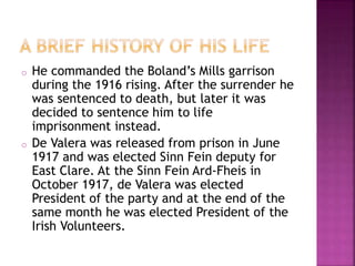 o He commanded the Boland’s Mills garrison 
during the 1916 rising. After the surrender he 
was sentenced to death, but later it was 
decided to sentence him to life 
imprisonment instead. 
o De Valera was released from prison in June 
1917 and was elected Sinn Fein deputy for 
East Clare. At the Sinn Fein Ard-Fheis in 
October 1917, de Valera was elected 
President of the party and at the end of the 
same month he was elected President of the 
Irish Volunteers. 
 