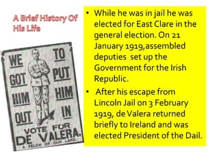 • While he was in jail he was 
elected for East Clare in the 
general election. On 21 
January 1919,assembled 
deputies set up the 
Government for the Irish 
Republic. 
• After his escape from 
Lincoln Jail on 3 February 
1919, de Valera returned 
briefly to Ireland and was 
elected President of the Dail. 
 