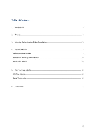  

Table of Contents 


1.       Introduction .................................................................................................................................... 3 



2.       Privacy ............................................................................................................................................. 4 



3.       Integrity, Authentication & Non‐Repudiation ................................................................................ 5 



4.       Technical Attacks ............................................................................................................................ 7 

      Denial of Service Attacks ..................................................................................................................... 7 

      Distributed Denial‐of‐Service Attacks ................................................................................................. 9 

      Brute Force Attacks ............................................................................................................................. 9 



5.       Non‐Technical Attacks .................................................................................................................. 10 

      Phishing Attacks ................................................................................................................................ 10 

      Social Engineering ............................................................................................................................. 10 



6.       Conclusions ................................................................................................................................... 11 




 
 
 
 
 




                                                                                                                                                              2
 