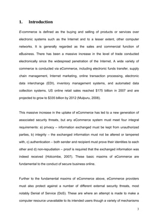 1.    Introduction 

E-commerce is defined as the buying and selling of products or services over

electronic systems such as the Internet and to a lesser extent, other computer

networks. It is generally regarded as the sales and commercial function of

eBusiness. There has been a massive increase in the level of trade conducted

electronically since the widespread penetration of the Internet. A wide variety of

commerce is conducted via eCommerce, including electronic funds transfer, supply

chain management, Internet marketing, online transaction processing, electronic

data interchange (EDI), inventory management systems, and automated data

collection systems. US online retail sales reached $175 billion in 2007 and are

projected to grow to $335 billion by 2012 (Mulpuru, 2008).



This massive increase in the uptake of eCommerce has led to a new generation of

associated security threats, but any eCommerce system must meet four integral

requirements: a) privacy – information exchanged must be kept from unauthorized

parties, b) integrity – the exchanged information must not be altered or tampered

with, c) authentication – both sender and recipient must prove their identities to each

other and d) non-repudiation – proof is required that the exchanged information was

indeed received (Holcombe, 2007). These basic maxims of eCommerce are

fundamental to the conduct of secure business online.



Further to the fundamental maxims of eCommerce above, eCommerce providers

must also protect against a number of different external security threats, most

notably Denial of Service (DoS). These are where an attempt is made to make a

computer resource unavailable to its intended users though a variety of mechanisms

                                                                                     3
 
