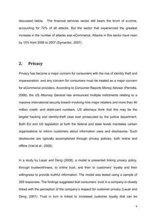 discussed below.       The financial services sector still bears the brunt of e-crime,

accounting for 72% of all attacks. But the sector that experienced the greatest

increase in the number of attacks was eCommerce. Attacks in this sector have risen

by 15% from 2006 to 2007 (Symantec, 2007).




2.     Privacy 

Privacy has become a major concern for consumers with the rise of identity theft and

impersonation, and any concern for consumers must be treated as a major concern

for eCommerce providers. According to Consumer Reports Money Adviser (Perrotta,

2008), the US Attorney General has announced multiple indictments relating to a

massive international security breach involving nine major retailers and more than 40

million credit- and debit-card numbers. US attorneys think that this may be the

largest hacking and identity-theft case ever prosecuted by the justice department.

Both EU and US legislation at both the federal and state levels mandates certain

organizations to inform customers about information uses and disclosures. Such

disclosures are typically accomplished through privacy policies, both online and

offline (Vail et al., 2008).



In a study by Lauer and Deng (2008), a model is presented linking privacy policy,

through trustworthiness, to online trust, and then to customers’ loyalty and their

willingness to provide truthful information. The model was tested using a sample of

269 responses. The findings suggested that consumers’ trust in a company is closely

linked with the perception of the company’s respect for customer privacy (Lauer and

Deng, 2007). Trust in turn is linked to increased customer loyalty that can be


                                                                                    4
 