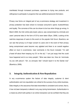 manifested through increased purchases, openness to trying new products, and

willingness to participate in programs that use additional personal information.



Privacy now forms an integral part of any e-commerce strategy and investment in

privacy protection has been shown to increase consumer’s spend, trustworthiness

and loyalty. The converse of this can be shown to be true when things go wrong. In

March 2008, the Irish online jobs board, jobs.ie, was compromised by criminals and

users’ personal data (in the form of CV’s) were taken (Ryan, 2008). Looking at the

real-time responses of users to this event on the popular Irish forum, Boards.ie, we

can see that privacy is of major concern to users and in the event of their privacy

being compromised users become very agitated and there is an overall negative

effect on trust in e-commerce. User comments in the forum included: “I’m well

p*ssed off about them keeping my CV on the sly”; “I am just angry that this could

have happened and to so many people”; “Mine was taken too. How do I terminate

my acc with jobs.ie”; “Grr, so annoyed, feel I should report it to the Gardai now”

(Boards.ie, 2008).




3.     Integrity, Authentication & Non­Repudiation 

In any e-commence system the factors of data integrity, customer & client

authentication and non-repudiation are critical to the success of any online business.

Data integrity is the assurance that data transmitted is consistent and correct, that is,

it has not been tampered or altered in any way during transmission. Authentication is

a means by which both parties in an online transaction can be confident that they are




                                                                                       5
 