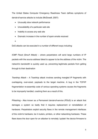 The United States Computer Emergency Readiness Team defines symptoms of

denial-of-service attacks to include (McDowell, 2007):

   •   Unusually slow network performance

   •   Unavailability of a particular web site

   •   Inability to access any web site

   •   Dramatic increase in the number of spam emails received

   •

DoS attacks can be executed in a number of different ways including:



ICMP Flood (Smurf Attack) – where perpetrators will send large numbers of IP

packets with the source address faked to appear to be the address of the victim. The

network's bandwidth is quickly used up, preventing legitimate packets from getting

through to their destination



Teardrop Attack – A Teardrop attack involves sending mangled IP fragments with

overlapping, over-sized, payloads to the target machine. A bug in the TCP/IP

fragmentation re-assembly code of various operating systems causes the fragments

to be improperly handled, crashing them as a result of this.



Phlashing - Also known as a Permanent denial-of-service (PDoS) is an attack that

damages a system so badly that it requires replacement or reinstallation of

hardware. Perpetrators exploit security flaws in the remote management interfaces

of the victim's hardware, be it routers, printers, or other networking hardware. These

flaws leave the door open for an attacker to remotely 'update' the device firmware to




                                                                                    8
 