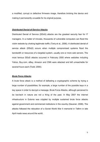 a modified, corrupt or defective firmware image, therefore bricking the device and

making it permanently unusable for its original purpose.




Distributed Denial-of-Service Attacks

Distributed Denial of Service (DDoS) attacks are the greatest security fear for IT

managers. In a matter of minutes, thousands of vulnerable computers can flood the

victim website by choking legitimate traffic (Tariq et al., 2006). A distributed denial of

service attack (DDoS) occurs when multiple compromised systems flood the

bandwidth or resources of a targeted system, usually one or more web servers. The

most famous DDoS attacks occurred in February 2000 where websites including

Yahoo, Buy.com, eBay, Amazon and CNN were attacked and left unreachable for

several hours each (Todd, 2000).



Brute Force Attacks

A brute force attack is a method of defeating a cryptographic scheme by trying a

large number of possibilities; for example, a large number of the possible keys in a

key space in order to decrypt a message. Brute Force Attacks, although perceived to

be low-tech in nature are not a thing of the past. In May 2007 the internet

infrastructure in Estonia was crippled by multiple sustained brute force attacks

against government and commercial institutions in the country (Sausner, 2008). The

attacks followed the relocation of a Soviet World War II memorial in Tallinn in late

April made news around the world.




                                                                                        9
 