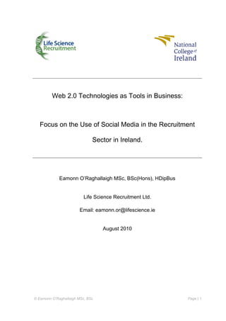 © Eamonn O’Raghallaigh MSc, BSc Page | 1
Web 2.0 Technologies as Tools in Business:
Focus on the Use of Social Media in the Recruitment
Sector in Ireland.
Eamonn O’Raghallaigh MSc, BSc(Hons), HDipBus
Life Science Recruitment Ltd.
Email: eamonn.or@lifescience.ie
August 2010
 