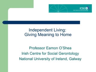 Independent Living:  Giving Meaning to Home Professor Eamon O’Shea Irish Centre for Social Gerontology National University of Ireland, Galway 