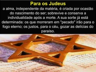 Para os Judeus
a alma, independente da matéria, é criada por ocasião
do nascimento do ser; sobrevive e conserva a
individualidade após a morte. A sua sorte já está
determinada: os que morreram em "pecado" irão para o
fogo eterno; os justos, para o céu, gozar as delícias do
paraíso.
 