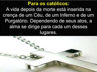 Para os católicos:
A vida depois da morte está inserida na
crença de um Céu, de um Inferno e de um
Purgatório. Dependendo de seus atos, a
alma se dirige para cada um desses
lugares.
 