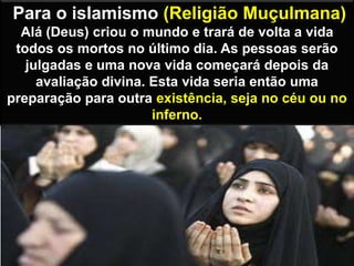 Para o islamismo (Religião Muçulmana)
Alá (Deus) criou o mundo e trará de volta a vida
todos os mortos no último dia. As pessoas serão
julgadas e uma nova vida começará depois da
avaliação divina. Esta vida seria então uma
preparação para outra existência, seja no céu ou no
inferno.
 