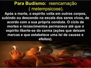Para Budismo: reencarnação
( metempsicose).
Após a morte, o espírito volta em outros corpos,
subindo ou descendo na escala dos seres vivos, de
acordo com a sua própria conduta. O ciclo de
mortes e renascimentos permanece até que o
espírito liberte-se do carma (ações que deixam
marcas e que estabelece uma lei de causas e
efeitos).
 