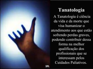 Tanatologia
A Tanatologia é ciência
da vida e da morte que
visa humanizar o
atendimento aos que estão
sofrendo perdas graves,
podendo contribuir dessa
forma na melhor
qualificação dos
profissionais que se
interessam pelos
Cuidados Paliativos.
 