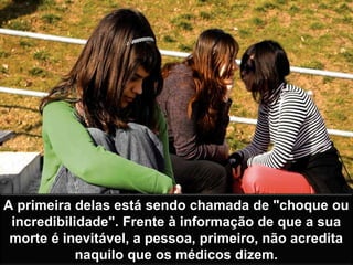 A primeira delas está sendo chamada de "choque ou
incredibilidade". Frente à informação de que a sua
morte é inevitável, a pessoa, primeiro, não acredita
naquilo que os médicos dizem.
 