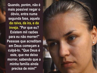 Quando, porém, não é
mais possível negar o
óbvio, entra numa
segunda fase, aquela
da raiva, da ira, e da
inveja. "Por que eu?
Existem mil razões
para eu não morrer!"
Pessoas que acreditam
em Deus começam a
culpá-lo. "Que Deus é
este, que me deixa
morrer, sabendo que a
minha família ainda
precisa de mim!"
 