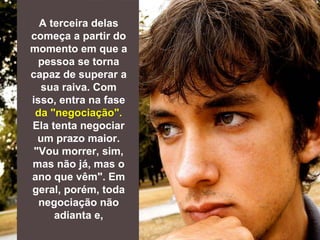 A terceira delas
começa a partir do
momento em que a
pessoa se torna
capaz de superar a
sua raiva. Com
isso, entra na fase
da "negociação".
Ela tenta negociar
um prazo maior.
"Vou morrer, sim,
mas não já, mas o
ano que vêm". Em
geral, porém, toda
negociação não
adianta e,
 