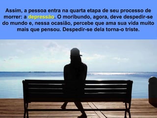 Assim, a pessoa entra na quarta etapa de seu processo de
morrer: a depressão. O moribundo, agora, deve despedir-se
do mundo e, nessa ocasião, percebe que ama sua vida muito
mais que pensou. Despedir-se dela torna-o triste.
 